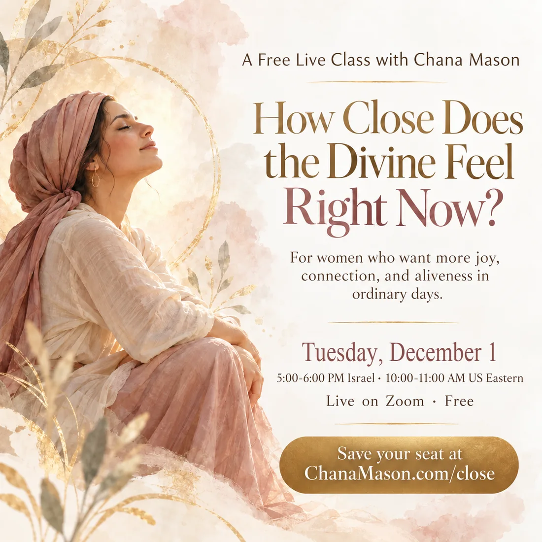 How Close Does the Divine Feel Right Now? A free live class with Chana Mason, for women who want more joy, connection, and aliveness in ordinary days. Tuesday, December 1, 5:00 to 6:00 PM Israel, 10:00 to 11:00 AM Eastern, live on Zoom. Save your seat at ChanaMason.com/close.
