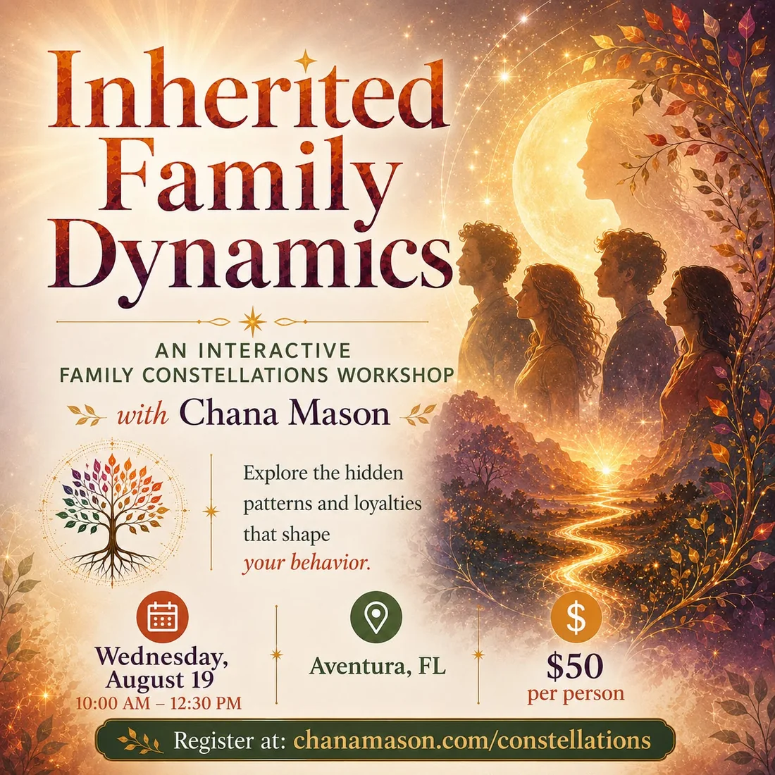 Inherited Family Dynamics — an interactive Family Constellations workshop with Chana Mason. Explore the hidden patterns and loyalties that shape your behavior. Wednesday August 19, 10:00 a.m. to 12:30 p.m., Aventura, FL, $50 per person, with one featured client spot at $150. Register at chanamason.com/constellations.